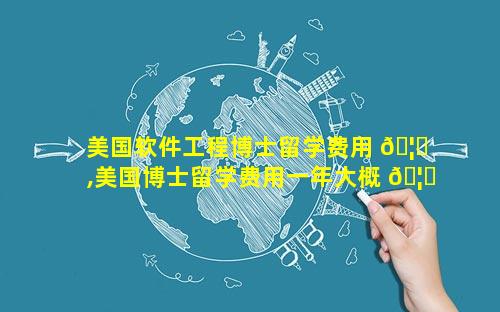 美国软件工程博士留学费用 🦁 ,美国博士留学费用一年大概 🦁 多少人民币